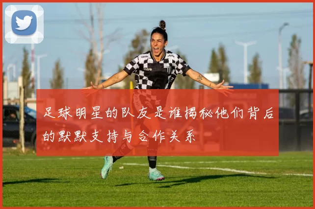足球明星的队友是谁揭秘他们背后的默默支持与合作关系