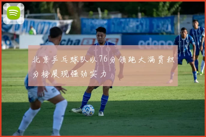 北京乒乓球队以76分领跑大满贯积分榜展现强劲实力