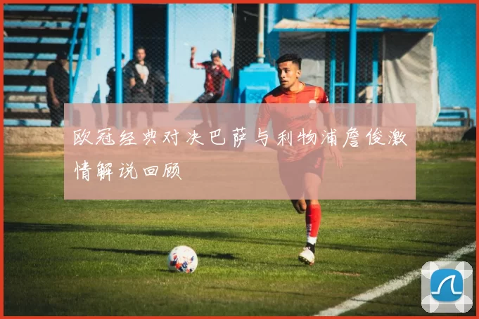 欧冠经典对决巴萨与利物浦詹俊激情解说回顾