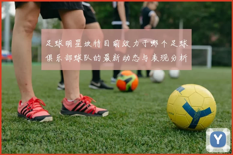 足球明星坎特目前效力于哪个足球俱乐部球队的最新动态与表现分析