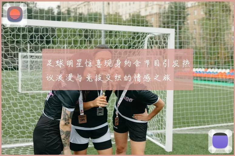 足球明星惊喜现身约会节目引发热议浪漫与竞技交织的情感之旅