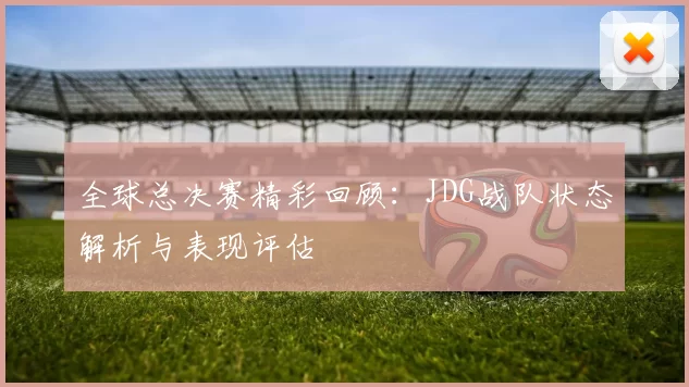 全球总决赛精彩回顾：JDG战队状态解析与表现评估