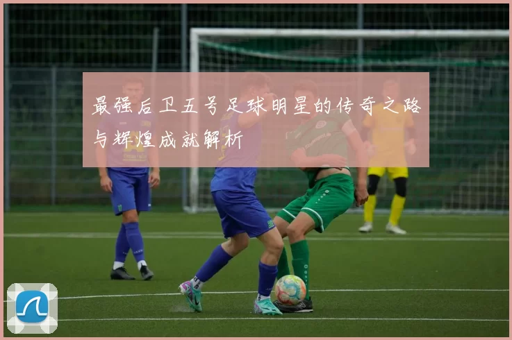 最强后卫五号足球明星的传奇之路与辉煌成就解析