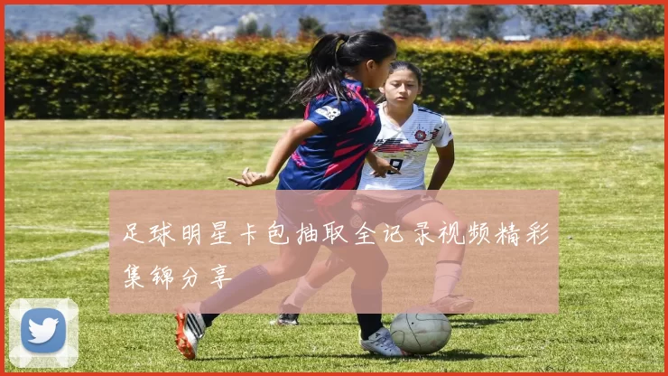 足球明星卡包抽取全记录视频精彩集锦分享