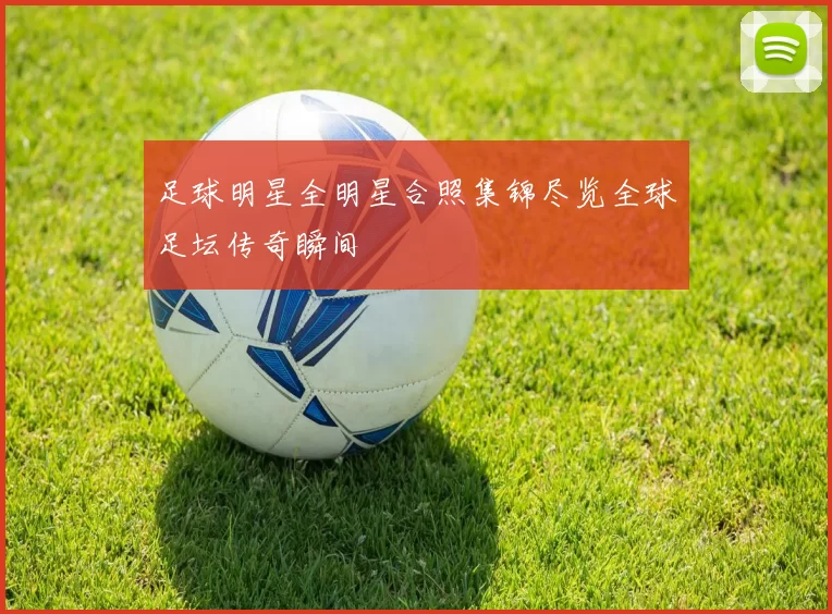 足球明星全明星合照集锦尽览全球足坛传奇瞬间