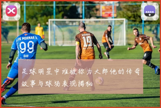 足球明星中谁被称为大郎他的传奇故事与球场表现揭秘
