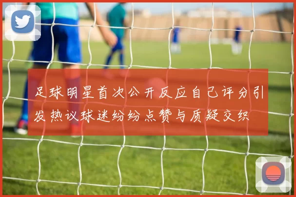 足球明星首次公开反应自己评分引发热议球迷纷纷点赞与质疑交织
