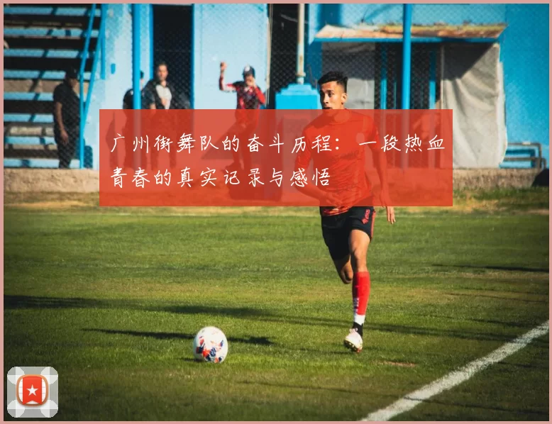 广州街舞队的奋斗历程：一段热血青春的真实记录与感悟