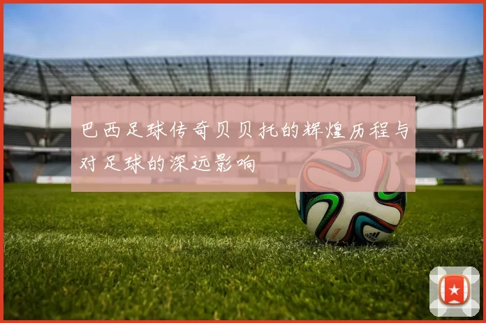 巴西足球传奇贝贝托的辉煌历程与对足球的深远影响