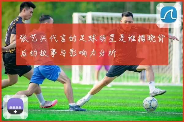 张艺兴代言的足球明星是谁揭晓背后的故事与影响力分析