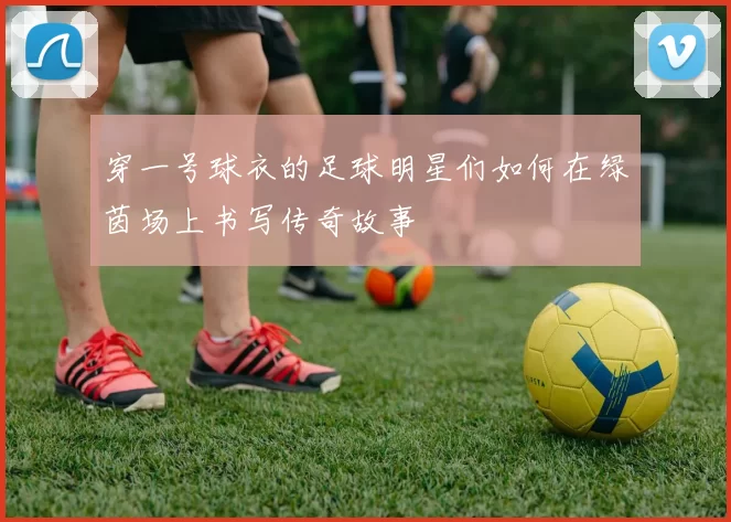 穿一号球衣的足球明星们如何在绿茵场上书写传奇故事