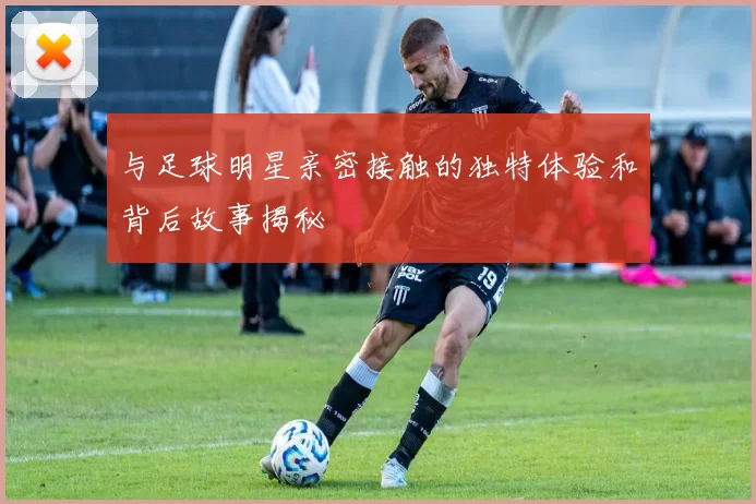 与足球明星亲密接触的独特体验和背后故事揭秘