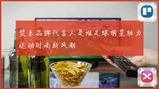 斐乐品牌代言人是谁足球明星助力运动时尚新风潮