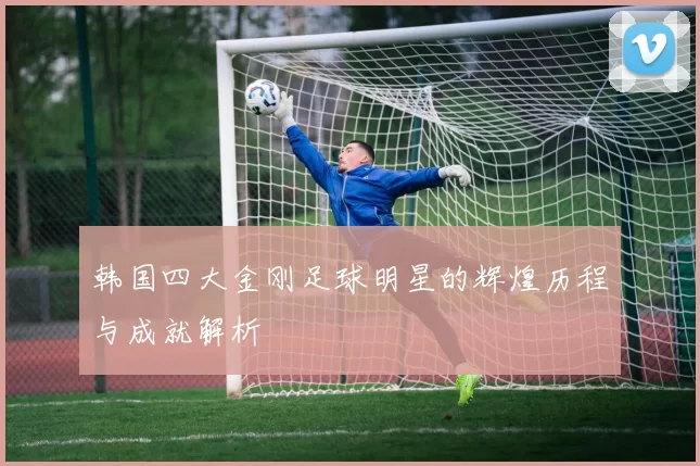 韩国四大金刚足球明星的辉煌历程与成就解析