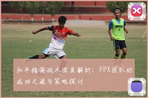 和平精英战术深度解析：FPX团队的成功之道与策略探讨