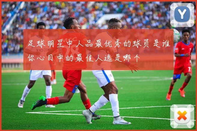 足球明星中人品最优秀的球员是谁你心目中的最佳人选是哪个