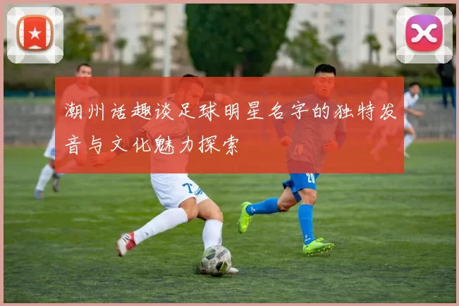 潮州话趣谈足球明星名字的独特发音与文化魅力探索