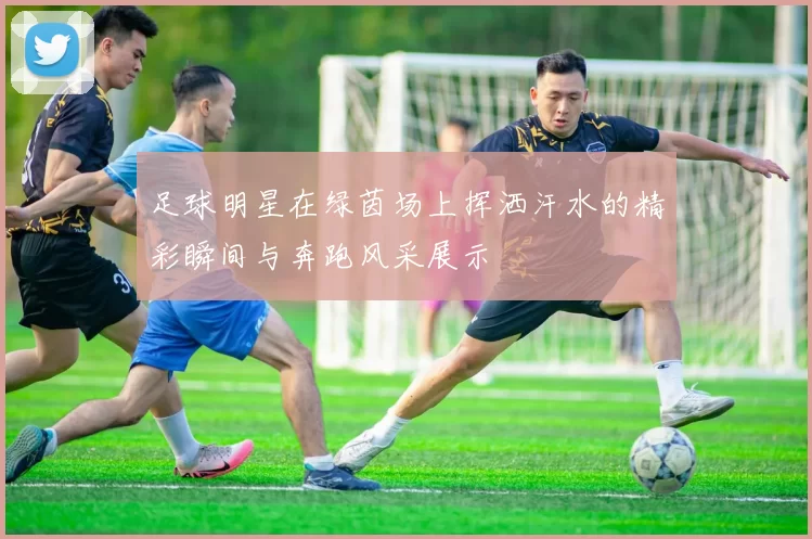 足球明星在绿茵场上挥洒汗水的精彩瞬间与奔跑风采展示