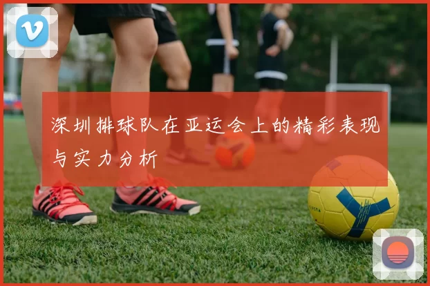 深圳排球队在亚运会上的精彩表现与实力分析