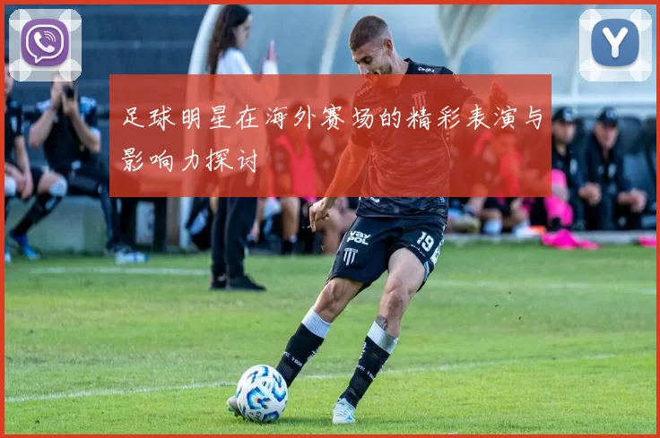 足球明星在海外赛场的精彩表演与影响力探讨