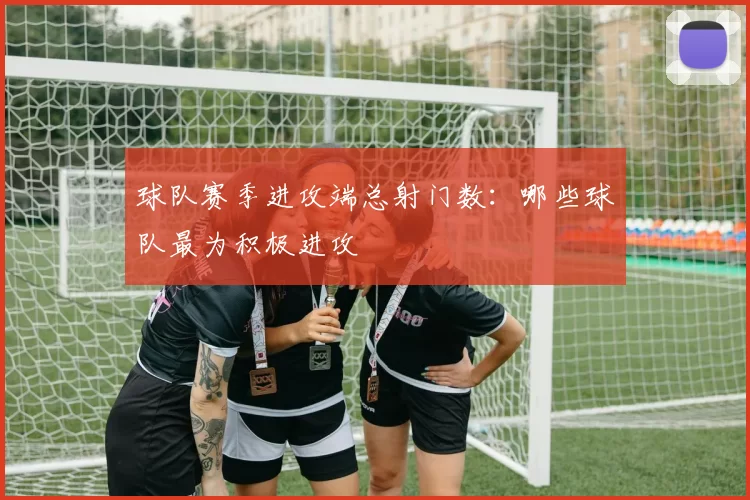 球队赛季进攻端总射门数：哪些球队最为积极进攻