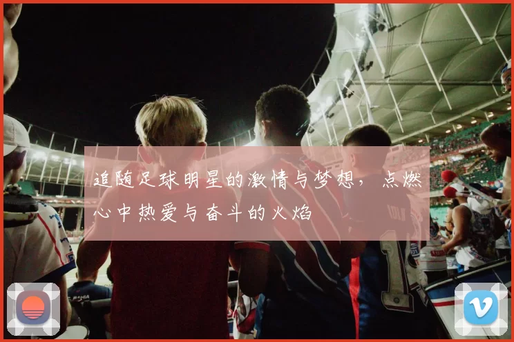 追随足球明星的激情与梦想，点燃心中热爱与奋斗的火焰