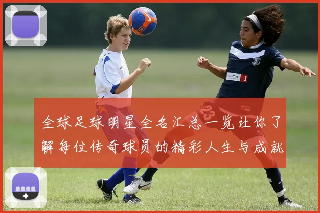 全球足球明星全名汇总一览让你了解每位传奇球员的精彩人生与成就
