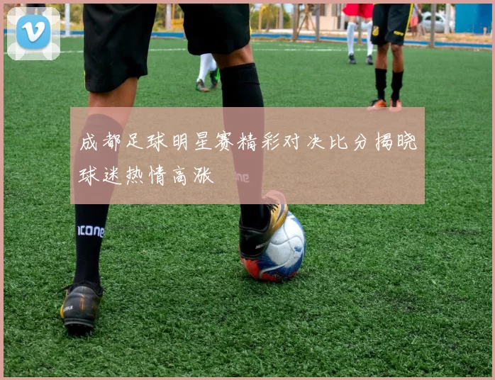 成都足球明星赛精彩对决比分揭晓球迷热情高涨