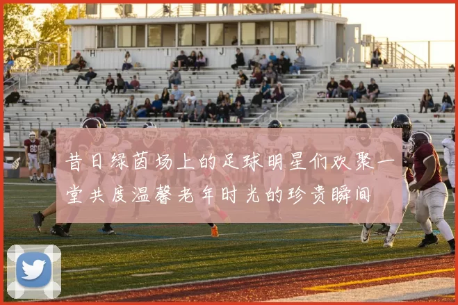 昔日绿茵场上的足球明星们欢聚一堂共度温馨老年时光的珍贵瞬间