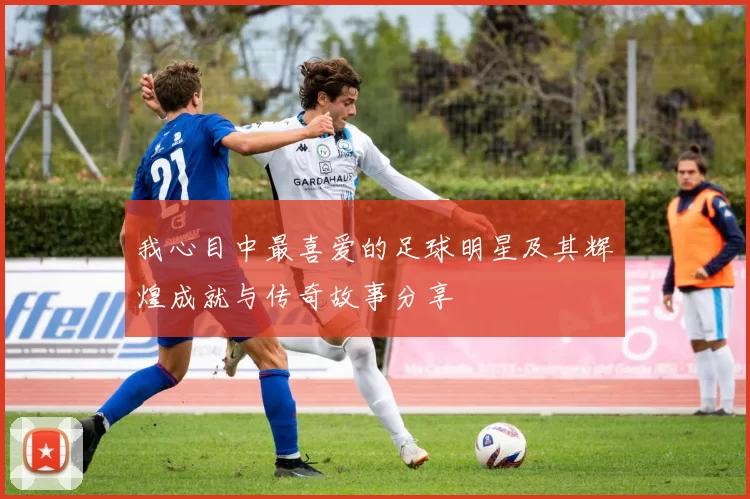 我心目中最喜爱的足球明星及其辉煌成就与传奇故事分享