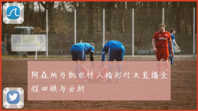 阿森纳与凯尔特人精彩对决直播全程回顾与分析