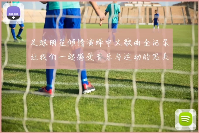 足球明星倾情演绎中文歌曲全记录让我们一起感受音乐与运动的完美结合