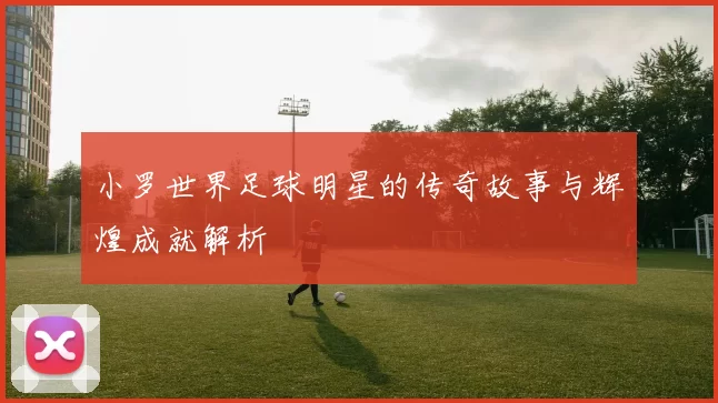 小罗世界足球明星的传奇故事与辉煌成就解析