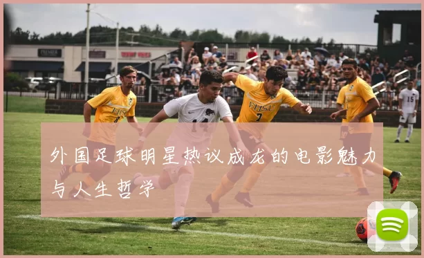 外国足球明星热议成龙的电影魅力与人生哲学