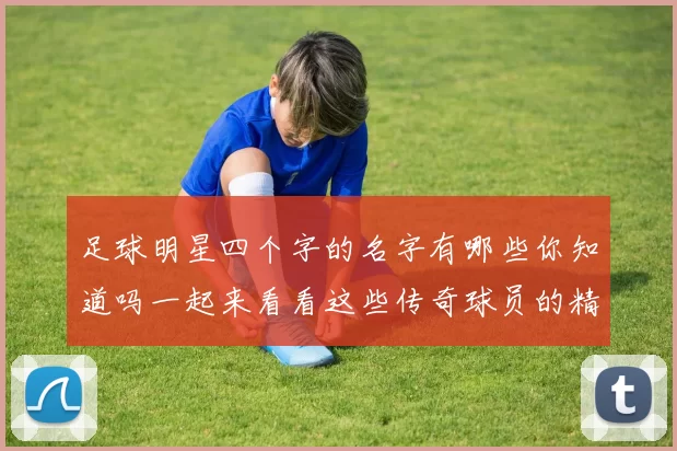 足球明星四个字的名字有哪些你知道吗一起来看看这些传奇球员的精彩故事吧
