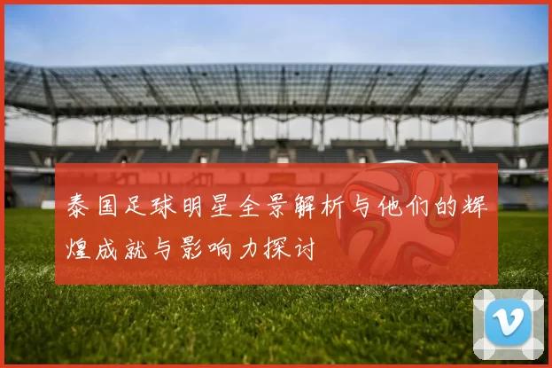泰国足球明星全景解析与他们的辉煌成就与影响力探讨