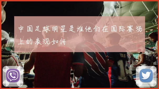 中国足球明星是谁他们在国际赛场上的表现如何
