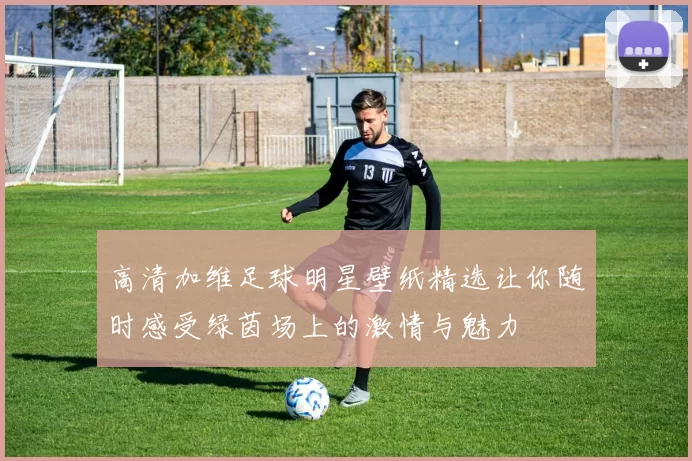 高清加维足球明星壁纸精选让你随时感受绿茵场上的激情与魅力