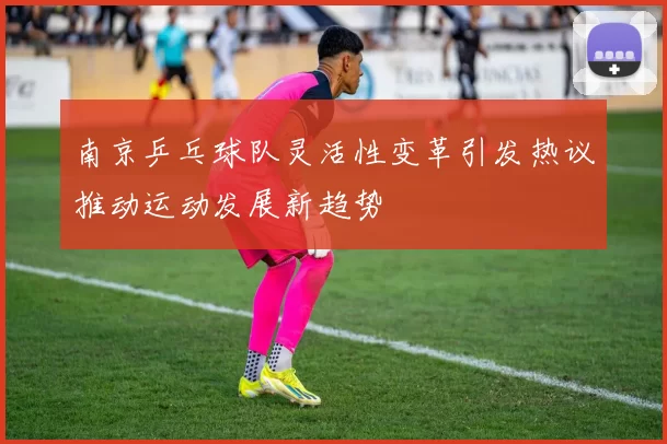 南京乒乓球队灵活性变革引发热议推动运动发展新趋势