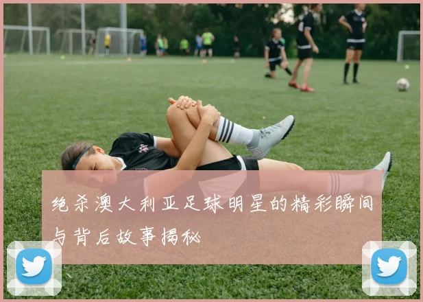 绝杀澳大利亚足球明星的精彩瞬间与背后故事揭秘