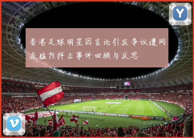 香港足球明星因言论引发争议遭网友猛烈抨击事件回顾与反思