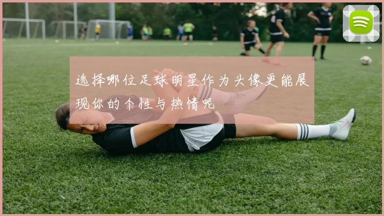 选择哪位足球明星作为头像更能展现你的个性与热情呢