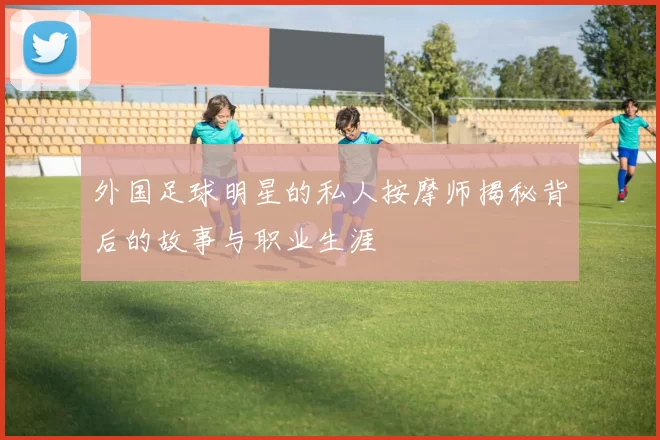 外国足球明星的私人按摩师揭秘背后的故事与职业生涯