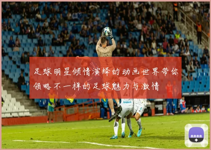 足球明星倾情演绎的动画世界带你领略不一样的足球魅力与激情