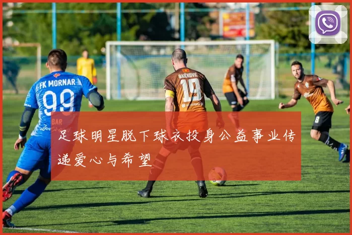 足球明星脱下球衣投身公益事业传递爱心与希望