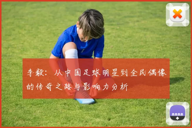 李毅：从中国足球明星到全民偶像的传奇之路与影响力分析