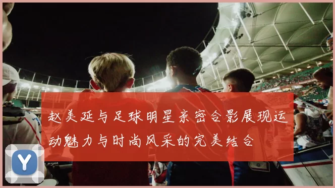 赵美延与足球明星亲密合影展现运动魅力与时尚风采的完美结合