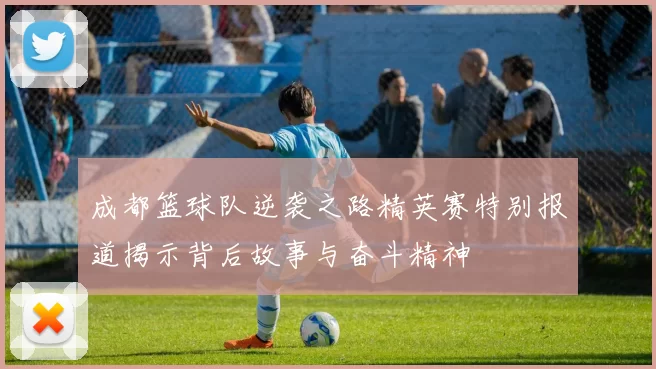 成都篮球队逆袭之路精英赛特别报道揭示背后故事与奋斗精神