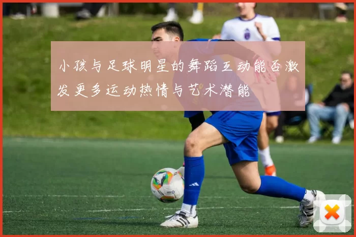 小孩与足球明星的舞蹈互动能否激发更多运动热情与艺术潜能