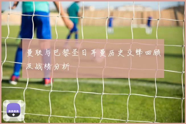 曼联与巴黎圣日耳曼历史交锋回顾及战绩分析